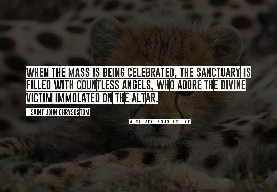 Saint John Chrysostom Quotes: When the Mass is being celebrated, the sanctuary is filled with countless angels, who adore the Divine Victim immolated on the altar.