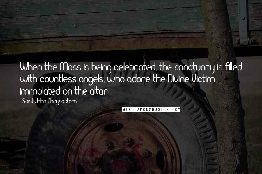 Saint John Chrysostom Quotes: When the Mass is being celebrated, the sanctuary is filled with countless angels, who adore the Divine Victim immolated on the altar.