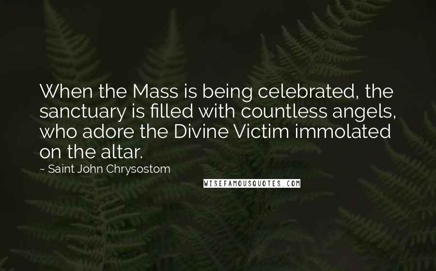 Saint John Chrysostom Quotes: When the Mass is being celebrated, the sanctuary is filled with countless angels, who adore the Divine Victim immolated on the altar.