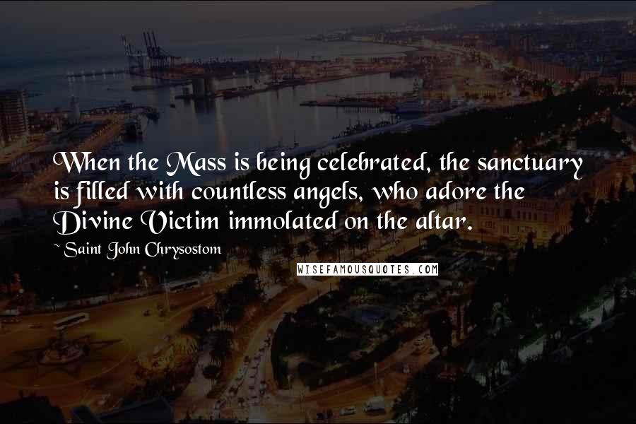 Saint John Chrysostom Quotes: When the Mass is being celebrated, the sanctuary is filled with countless angels, who adore the Divine Victim immolated on the altar.