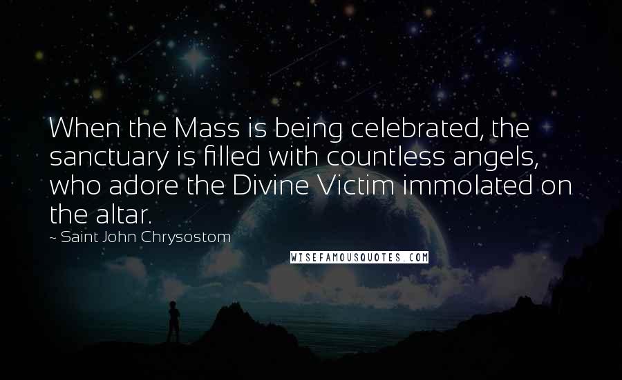 Saint John Chrysostom Quotes: When the Mass is being celebrated, the sanctuary is filled with countless angels, who adore the Divine Victim immolated on the altar.