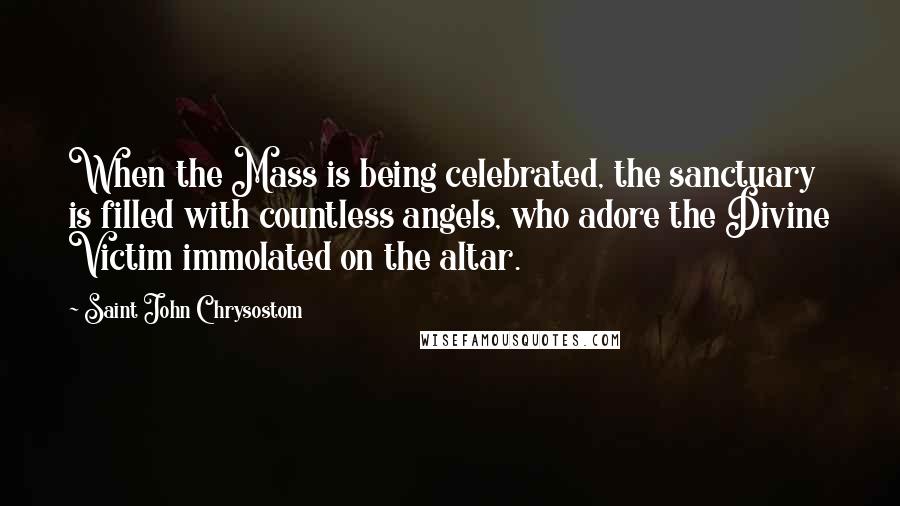 Saint John Chrysostom Quotes: When the Mass is being celebrated, the sanctuary is filled with countless angels, who adore the Divine Victim immolated on the altar.