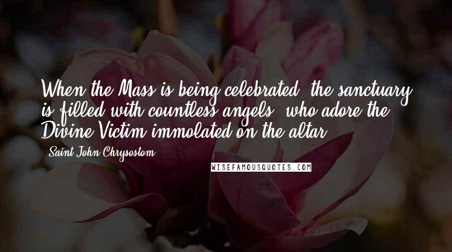 Saint John Chrysostom Quotes: When the Mass is being celebrated, the sanctuary is filled with countless angels, who adore the Divine Victim immolated on the altar.