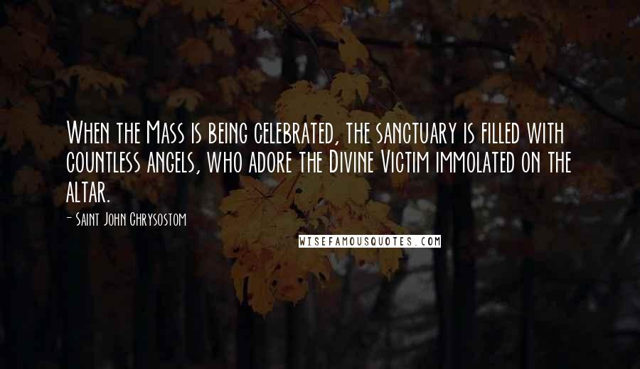 Saint John Chrysostom Quotes: When the Mass is being celebrated, the sanctuary is filled with countless angels, who adore the Divine Victim immolated on the altar.