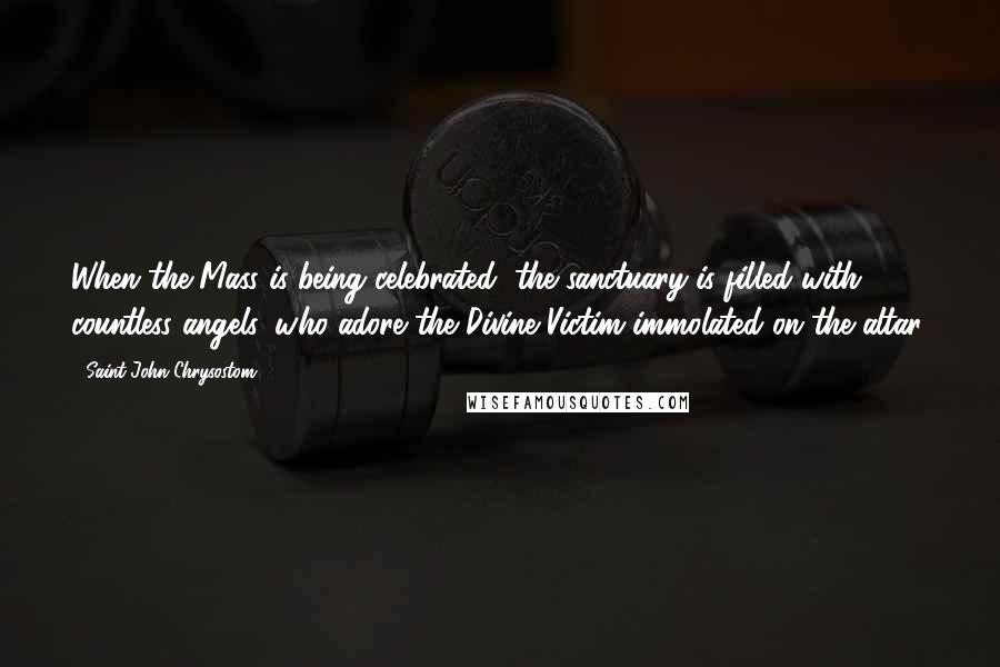 Saint John Chrysostom Quotes: When the Mass is being celebrated, the sanctuary is filled with countless angels, who adore the Divine Victim immolated on the altar.
