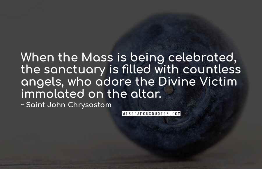 Saint John Chrysostom Quotes: When the Mass is being celebrated, the sanctuary is filled with countless angels, who adore the Divine Victim immolated on the altar.