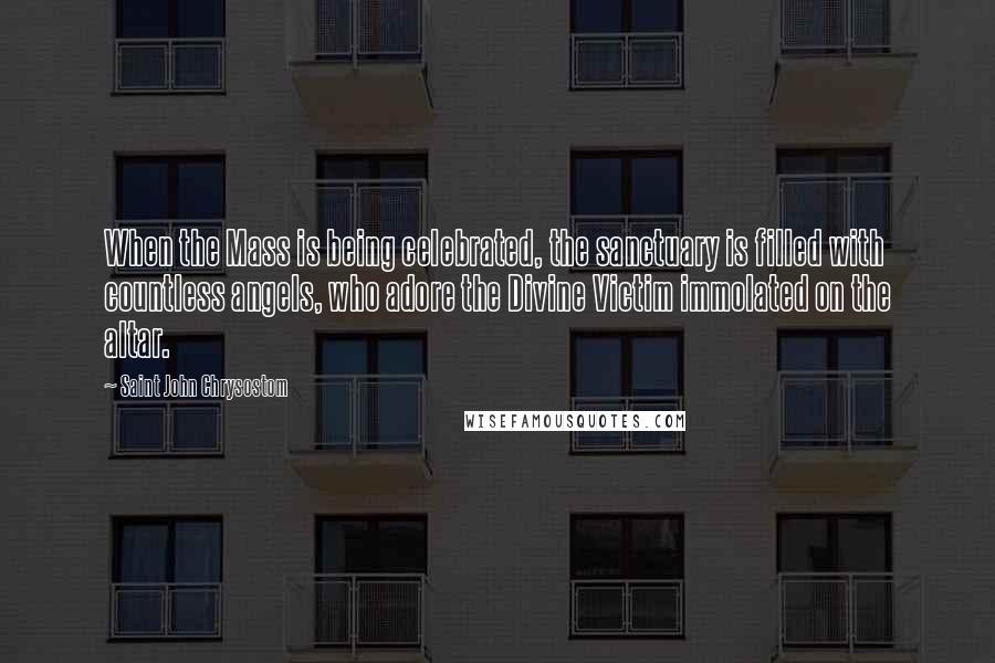 Saint John Chrysostom Quotes: When the Mass is being celebrated, the sanctuary is filled with countless angels, who adore the Divine Victim immolated on the altar.