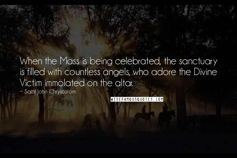 Saint John Chrysostom Quotes: When the Mass is being celebrated, the sanctuary is filled with countless angels, who adore the Divine Victim immolated on the altar.