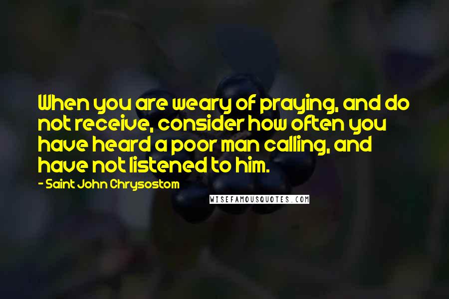 Saint John Chrysostom Quotes: When you are weary of praying, and do not receive, consider how often you have heard a poor man calling, and have not listened to him.