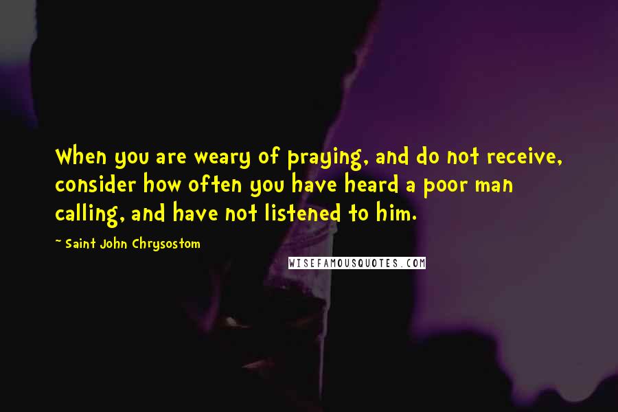 Saint John Chrysostom Quotes: When you are weary of praying, and do not receive, consider how often you have heard a poor man calling, and have not listened to him.