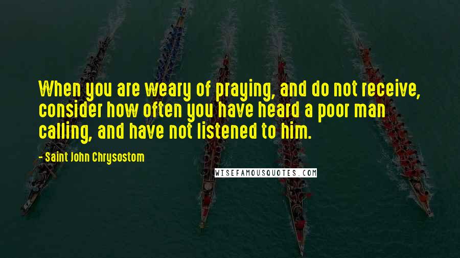 Saint John Chrysostom Quotes: When you are weary of praying, and do not receive, consider how often you have heard a poor man calling, and have not listened to him.