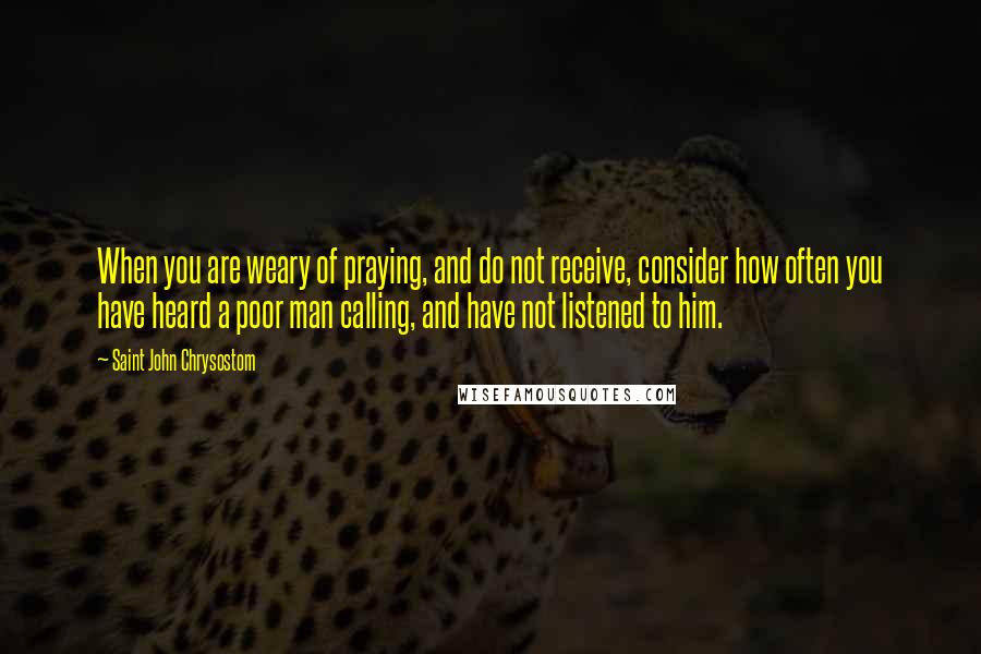 Saint John Chrysostom Quotes: When you are weary of praying, and do not receive, consider how often you have heard a poor man calling, and have not listened to him.