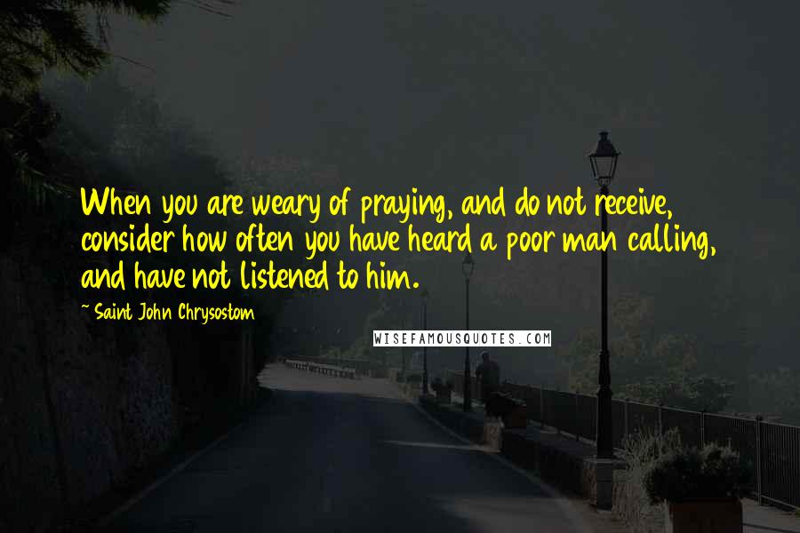Saint John Chrysostom Quotes: When you are weary of praying, and do not receive, consider how often you have heard a poor man calling, and have not listened to him.