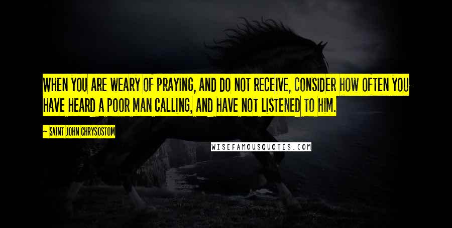 Saint John Chrysostom Quotes: When you are weary of praying, and do not receive, consider how often you have heard a poor man calling, and have not listened to him.