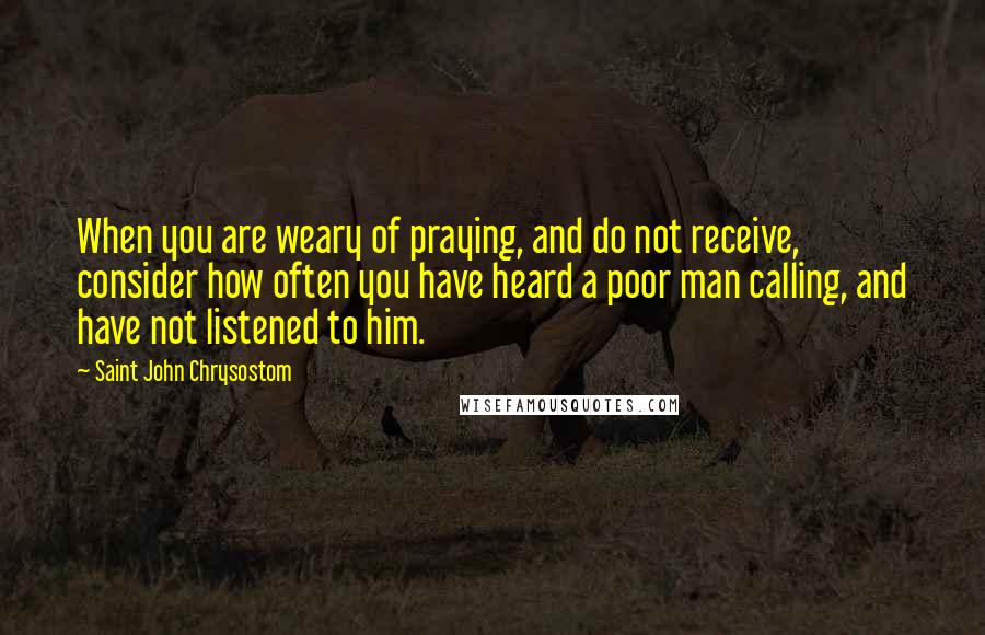 Saint John Chrysostom Quotes: When you are weary of praying, and do not receive, consider how often you have heard a poor man calling, and have not listened to him.