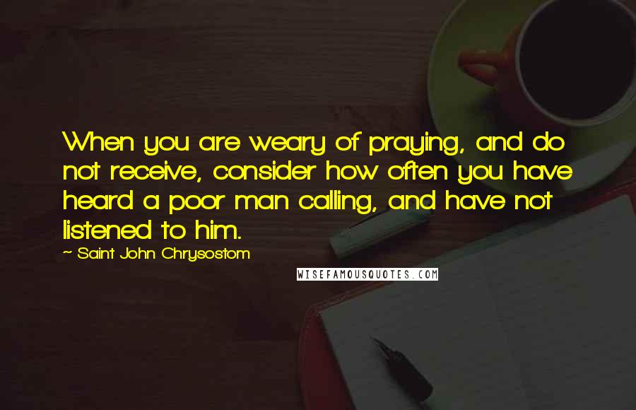 Saint John Chrysostom Quotes: When you are weary of praying, and do not receive, consider how often you have heard a poor man calling, and have not listened to him.