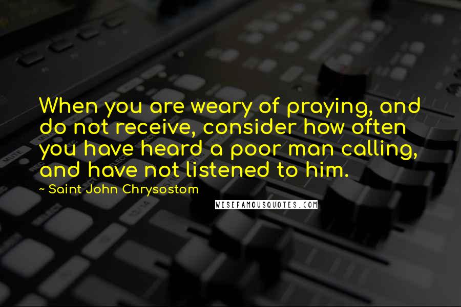 Saint John Chrysostom Quotes: When you are weary of praying, and do not receive, consider how often you have heard a poor man calling, and have not listened to him.