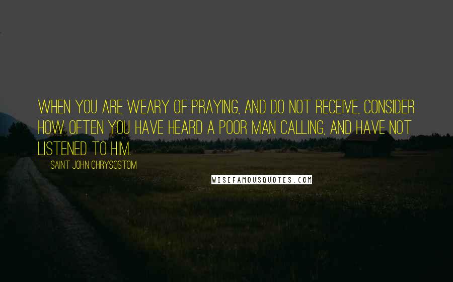Saint John Chrysostom Quotes: When you are weary of praying, and do not receive, consider how often you have heard a poor man calling, and have not listened to him.