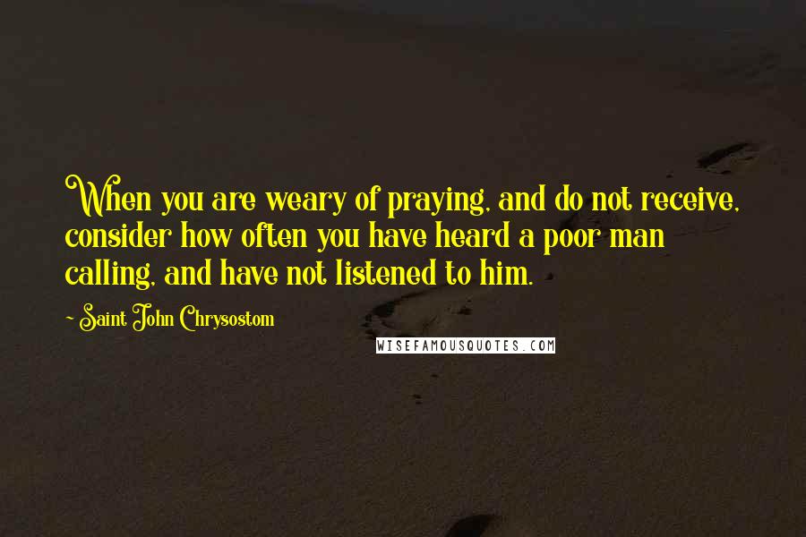 Saint John Chrysostom Quotes: When you are weary of praying, and do not receive, consider how often you have heard a poor man calling, and have not listened to him.
