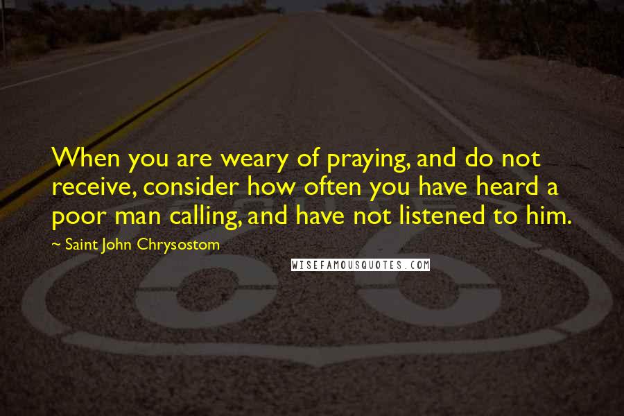 Saint John Chrysostom Quotes: When you are weary of praying, and do not receive, consider how often you have heard a poor man calling, and have not listened to him.