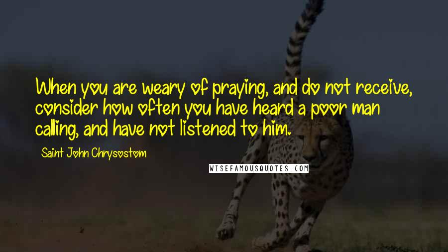 Saint John Chrysostom Quotes: When you are weary of praying, and do not receive, consider how often you have heard a poor man calling, and have not listened to him.