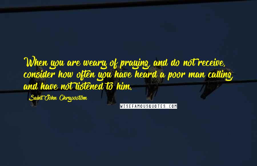 Saint John Chrysostom Quotes: When you are weary of praying, and do not receive, consider how often you have heard a poor man calling, and have not listened to him.