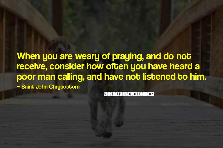 Saint John Chrysostom Quotes: When you are weary of praying, and do not receive, consider how often you have heard a poor man calling, and have not listened to him.