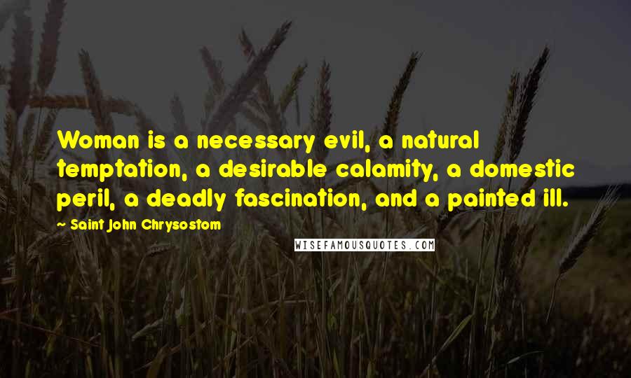 Saint John Chrysostom Quotes: Woman is a necessary evil, a natural temptation, a desirable calamity, a domestic peril, a deadly fascination, and a painted ill.