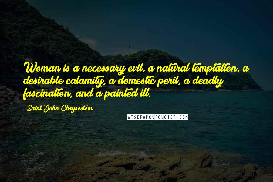 Saint John Chrysostom Quotes: Woman is a necessary evil, a natural temptation, a desirable calamity, a domestic peril, a deadly fascination, and a painted ill.