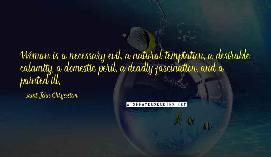 Saint John Chrysostom Quotes: Woman is a necessary evil, a natural temptation, a desirable calamity, a domestic peril, a deadly fascination, and a painted ill.