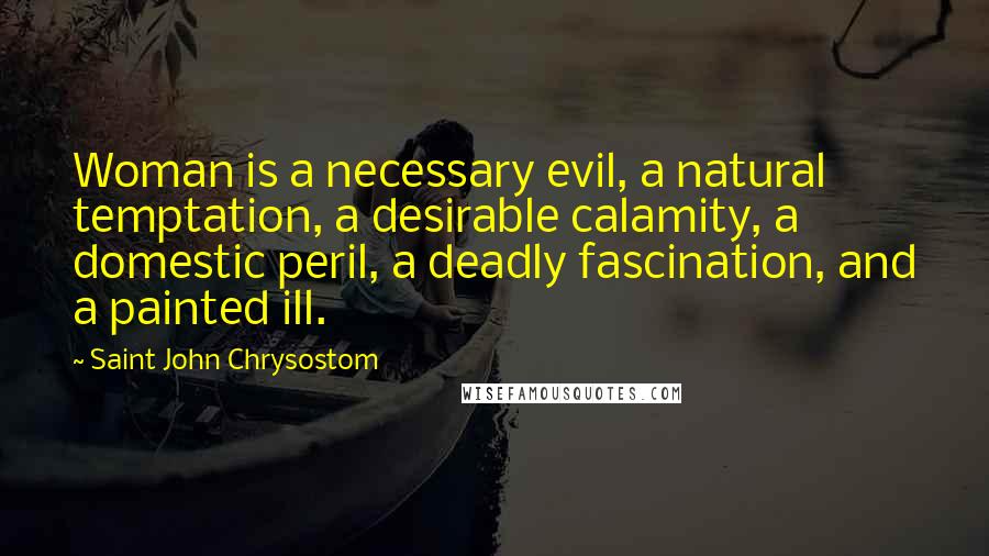 Saint John Chrysostom Quotes: Woman is a necessary evil, a natural temptation, a desirable calamity, a domestic peril, a deadly fascination, and a painted ill.