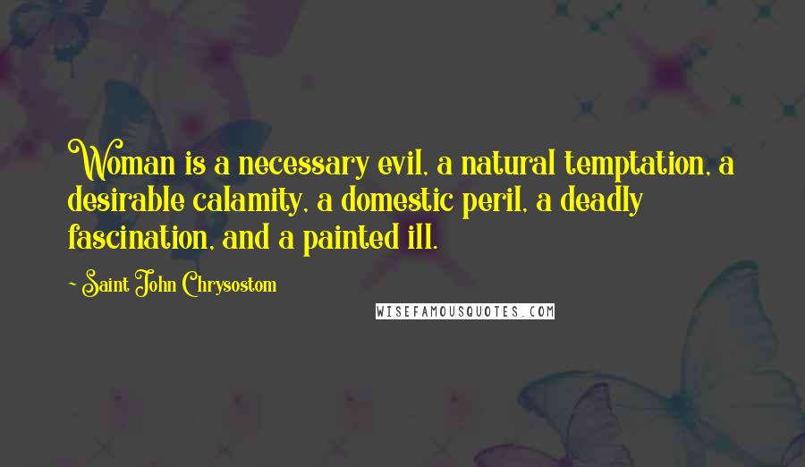 Saint John Chrysostom Quotes: Woman is a necessary evil, a natural temptation, a desirable calamity, a domestic peril, a deadly fascination, and a painted ill.