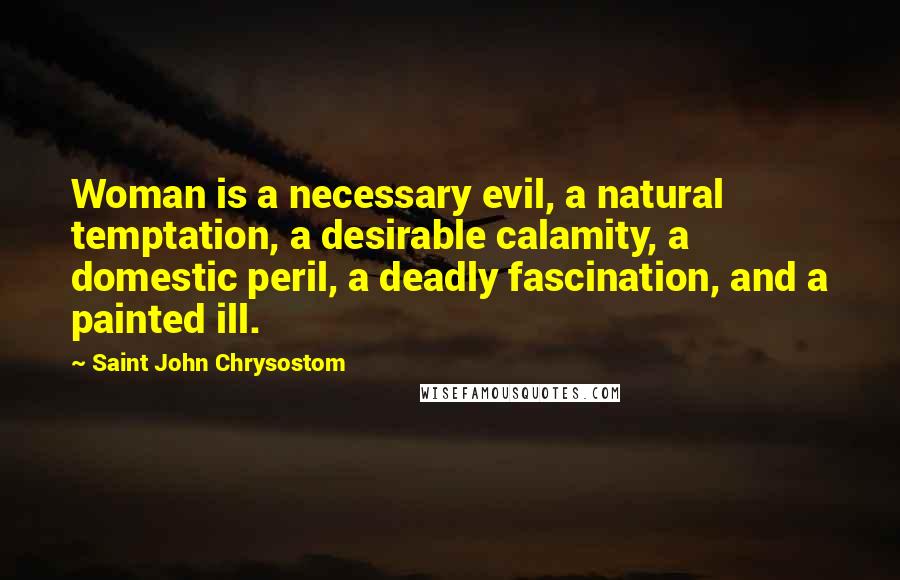 Saint John Chrysostom Quotes: Woman is a necessary evil, a natural temptation, a desirable calamity, a domestic peril, a deadly fascination, and a painted ill.