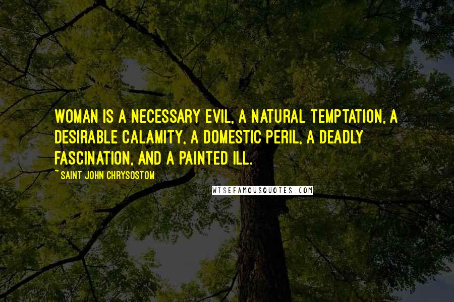 Saint John Chrysostom Quotes: Woman is a necessary evil, a natural temptation, a desirable calamity, a domestic peril, a deadly fascination, and a painted ill.