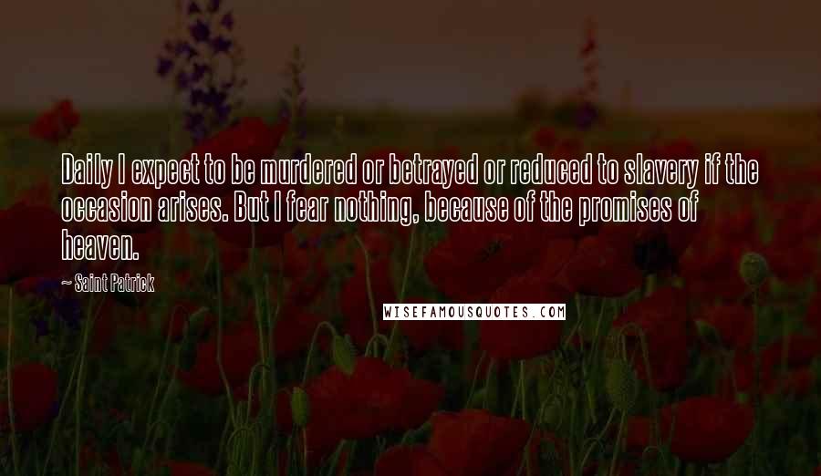 Saint Patrick Quotes: Daily I expect to be murdered or betrayed or reduced to slavery if the occasion arises. But I fear nothing, because of the promises of heaven.