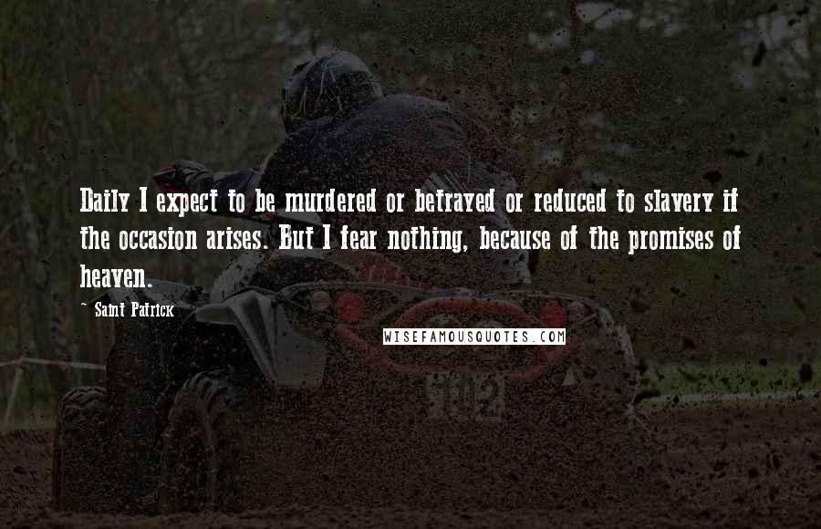 Saint Patrick Quotes: Daily I expect to be murdered or betrayed or reduced to slavery if the occasion arises. But I fear nothing, because of the promises of heaven.