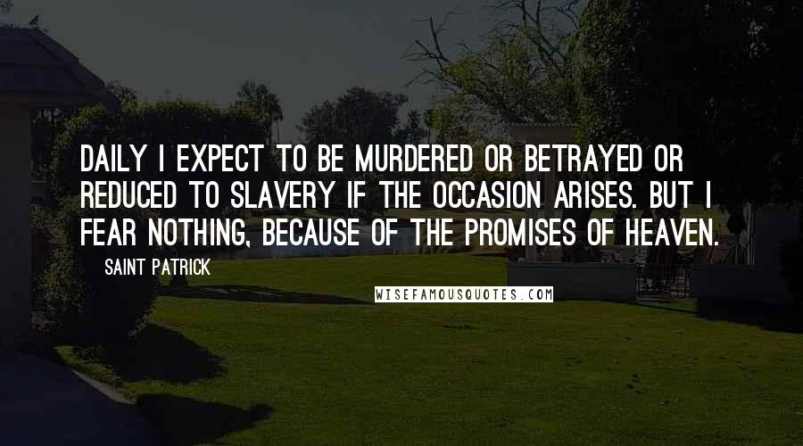 Saint Patrick Quotes: Daily I expect to be murdered or betrayed or reduced to slavery if the occasion arises. But I fear nothing, because of the promises of heaven.