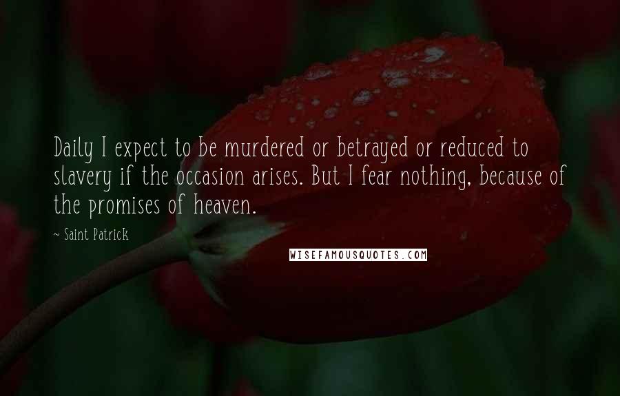 Saint Patrick Quotes: Daily I expect to be murdered or betrayed or reduced to slavery if the occasion arises. But I fear nothing, because of the promises of heaven.