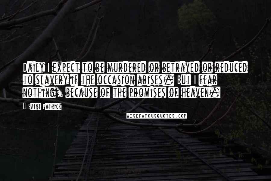 Saint Patrick Quotes: Daily I expect to be murdered or betrayed or reduced to slavery if the occasion arises. But I fear nothing, because of the promises of heaven.