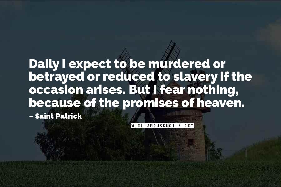 Saint Patrick Quotes: Daily I expect to be murdered or betrayed or reduced to slavery if the occasion arises. But I fear nothing, because of the promises of heaven.