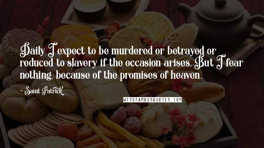 Saint Patrick Quotes: Daily I expect to be murdered or betrayed or reduced to slavery if the occasion arises. But I fear nothing, because of the promises of heaven.