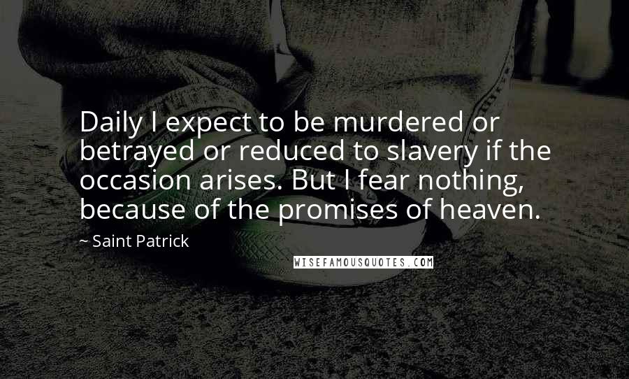 Saint Patrick Quotes: Daily I expect to be murdered or betrayed or reduced to slavery if the occasion arises. But I fear nothing, because of the promises of heaven.