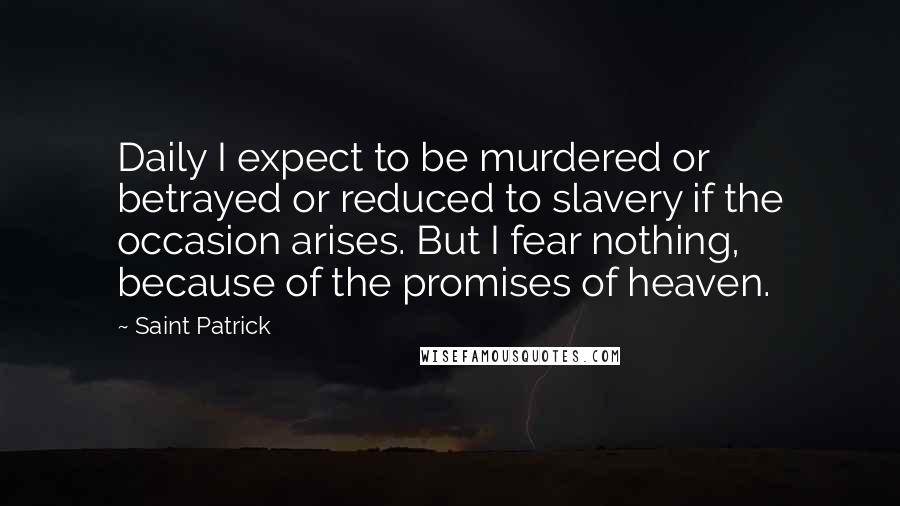 Saint Patrick Quotes: Daily I expect to be murdered or betrayed or reduced to slavery if the occasion arises. But I fear nothing, because of the promises of heaven.