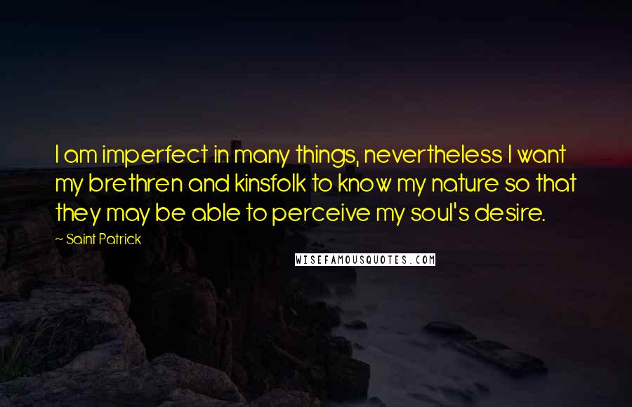 Saint Patrick Quotes: I am imperfect in many things, nevertheless I want my brethren and kinsfolk to know my nature so that they may be able to perceive my soul's desire.