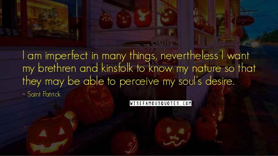 Saint Patrick Quotes: I am imperfect in many things, nevertheless I want my brethren and kinsfolk to know my nature so that they may be able to perceive my soul's desire.