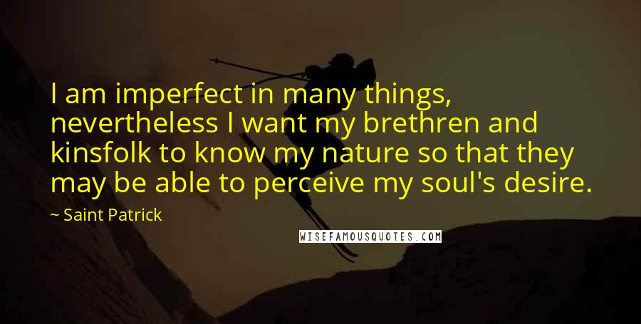 Saint Patrick Quotes: I am imperfect in many things, nevertheless I want my brethren and kinsfolk to know my nature so that they may be able to perceive my soul's desire.