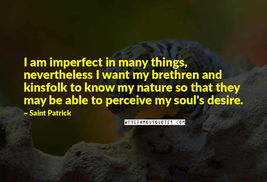 Saint Patrick Quotes: I am imperfect in many things, nevertheless I want my brethren and kinsfolk to know my nature so that they may be able to perceive my soul's desire.