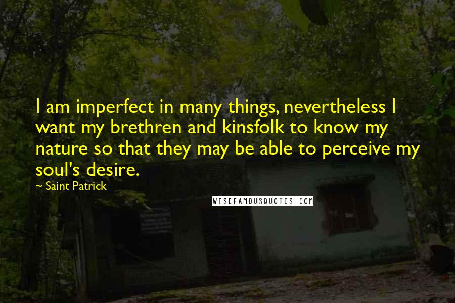 Saint Patrick Quotes: I am imperfect in many things, nevertheless I want my brethren and kinsfolk to know my nature so that they may be able to perceive my soul's desire.