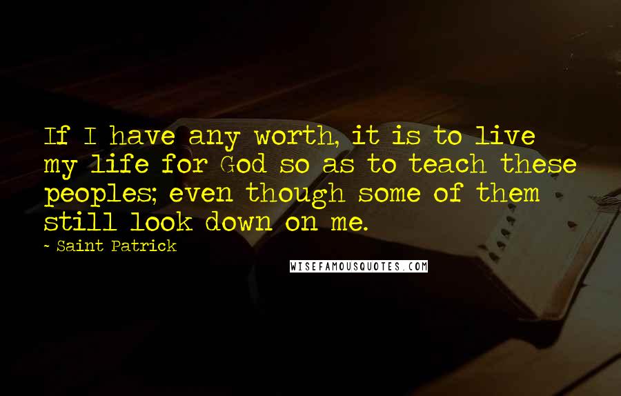 Saint Patrick Quotes: If I have any worth, it is to live my life for God so as to teach these peoples; even though some of them still look down on me.