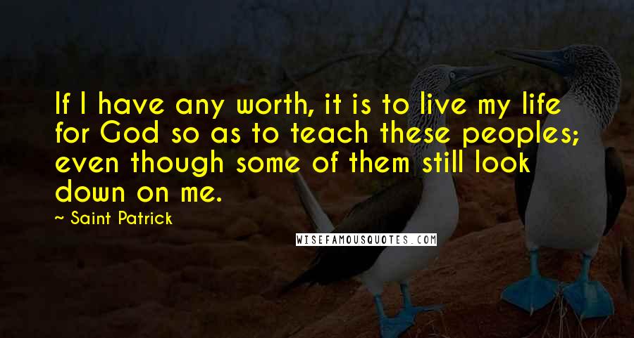 Saint Patrick Quotes: If I have any worth, it is to live my life for God so as to teach these peoples; even though some of them still look down on me.